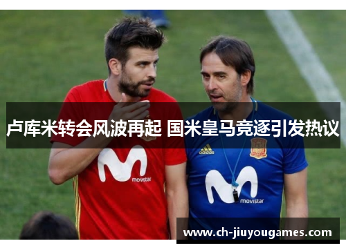 卢库米转会风波再起 国米皇马竞逐引发热议