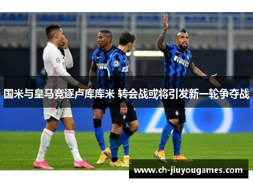 国米与皇马竞逐卢库库米 转会战或将引发新一轮争夺战